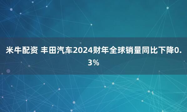 米牛配资 丰田汽车2024财年全球销量同比下降0.3%