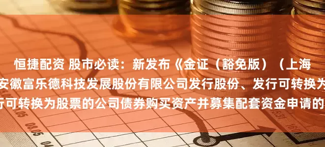 恒捷配资 股市必读：新发布《金证（豁免版）（上海）资产评估有限公司关于安徽富乐德科技发展股份有限公司发行股份、发行可转换为股票的公司债券购买资产并募集配套资金申请的审核问询函之回复》