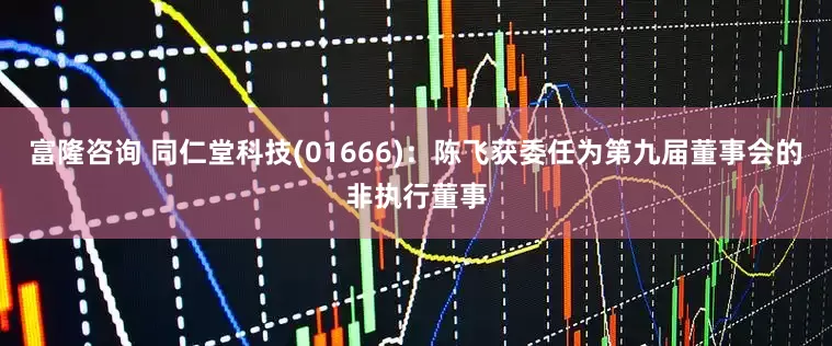 富隆咨询 同仁堂科技(01666)：陈飞获委任为第九届董事会的非执行董事