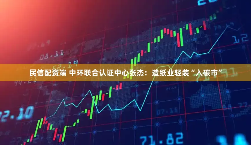 民信配资端 中环联合认证中心张杰：造纸业轻装“入碳市”