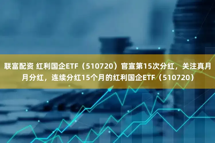 联富配资 红利国企ETF（510720）官宣第15次分红，关注真月月分红，连续分红15个月的红利国企ETF（510720）