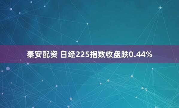 秦安配资 日经225指数收盘跌0.44%