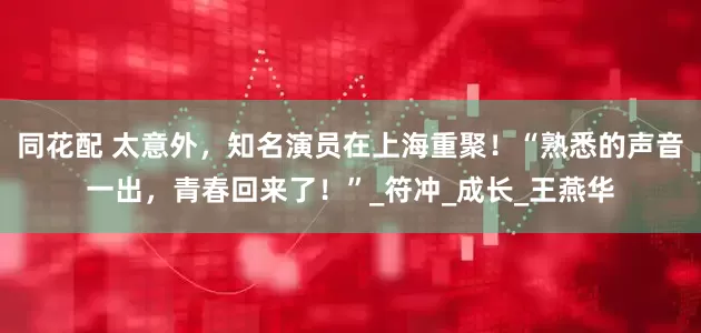 同花配 太意外，知名演员在上海重聚！“熟悉的声音一出，青春回来了！”_符冲_成长_王燕华