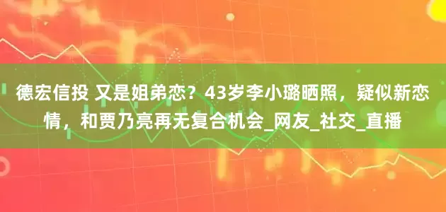 德宏信投 又是姐弟恋？43岁李小璐晒照，疑似新恋情，和贾乃亮再无复合机会_网友_社交_直播