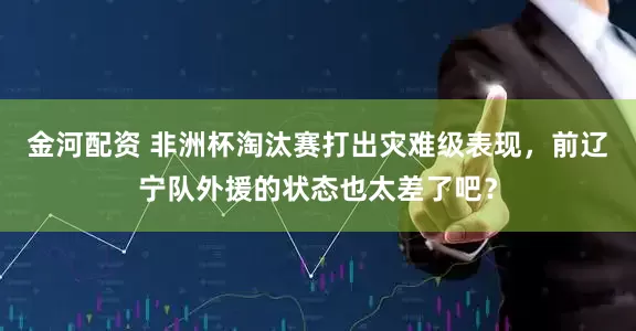 金河配资 非洲杯淘汰赛打出灾难级表现，前辽宁队外援的状态也太差了吧？
