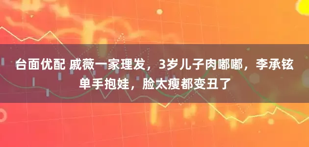 台面优配 戚薇一家理发，3岁儿子肉嘟嘟，李承铉单手抱娃，脸太瘦都变丑了