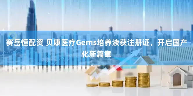 赛岳恒配资 贝康医疗Gems培养液获注册证，开启国产化新篇章