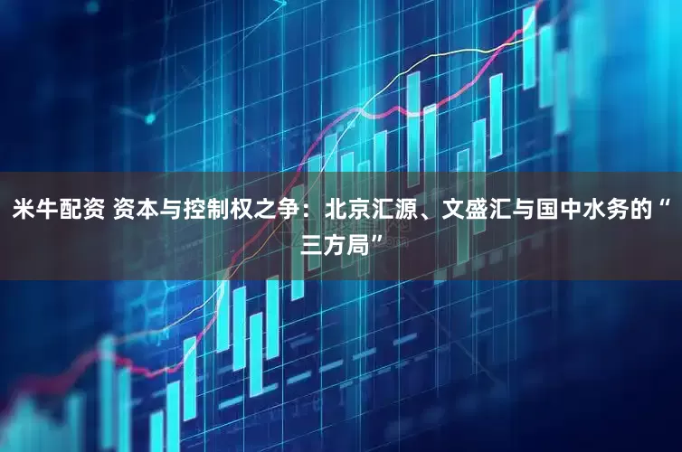 米牛配资 资本与控制权之争：北京汇源、文盛汇与国中水务的“三方局”