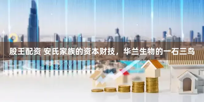股王配资 安氏家族的资本财技，华兰生物的一石三鸟