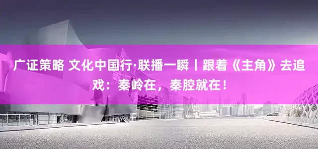 广证策略 文化中国行·联播一瞬丨跟着《主角》去追戏：秦岭在，秦腔就在！